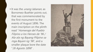 • It was the unang labanan, as
Borromeo-Buehler points out,
that was commemorated by
the first monument to the
events of August 1896. The
main inscription on the plinth
read “Homenaje del Pueblo
Filipino a los Heroes de ’96 /
Ala-ala ng Bayang Pilipino sa
mga Bayani ng ‘96”, and a
smaller plaque bore the date
“26 Agosto 1896” .
 