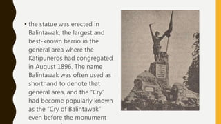 • the statue was erected in
Balintawak, the largest and
best-known barrio in the
general area where the
Katipuneros had congregated
in August 1896. The name
Balintawak was often used as
shorthand to denote that
general area, and the “Cry”
had become popularly known
as the “Cry of Balintawak”
even before the monument
 