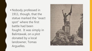 • Nobody professed in
1911, though, that the
statue marked the “exact
spot” where the first
battle had been
fought. It was simply in
Balintawak, on a plot
donated by a local
landowner, Tomas
Arguelles.
 