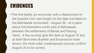EVIDENCES
• The first battle, an encounter with a detachment of
the Guardia Civil, was fought on the date inscribed on
the Balintawak monument - August 26 – at a place
about five kilometers north-east of Balintawak,
between the settlements of Banlat and Pasong
Tamo. A few sources give the date as August 25 but,
as both Borromeo-Buehler and Encarnacion have
shown, the most solid, contemporary sources confirm
August 26 to be correct.
 