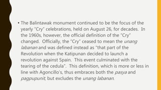 • The Balintawak monument continued to be the focus of the
yearly “Cry” celebrations, held on August 26, for decades. In
the 1960s, however, the official definition of the “Cry”
changed. Officially, the “Cry” ceased to mean the unang
labanan and was defined instead as “that part of the
Revolution when the Katipunan decided to launch a
revolution against Spain. This event culminated with the
tearing of the cedula”. This definition, which is more or less in
line with Agoncillo’s, thus embraces both the pasya and
pagpupunit, but excludes the unang labanan.
 