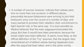 • A number of sources, however, indicate that cedulas were
torn on more than one occasion, in different places,
presumably because Katipuneros were arriving to join their
embryonic army over the course of a number of days, and
many wanted to proclaim their rebellion, their commitment to
fight Spanish rule, in the same way. It is even possible (as
Medina believes) that the main pagpupunit preceded the
pasya. But then it would have been premature, because the
revolt might have been deferred. It seems more likely, as the
official definition of the “Cry” assumes, that the largest, best
remembered act of defiant cedula-tearing happened soon
after the pasya had been taken, and in the same vicinity.
 