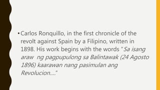 •Carlos Ronquillo, in the first chronicle of the
revolt against Spain by a Filipino, written in
1898. His work begins with the words “Sa isang
araw ng pagpupulong sa Balintawak (24 Agosto
1896) kaarawan nang pasimulan ang
Revolucion….”
 