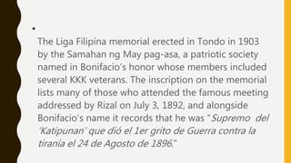 •
The Liga Filipina memorial erected in Tondo in 1903
by the Samahan ng May pag-asa, a patriotic society
named in Bonifacio’s honor whose members included
several KKK veterans. The inscription on the memorial
lists many of those who attended the famous meeting
addressed by Rizal on July 3, 1892, and alongside
Bonifacio’s name it records that he was “Supremo del
‘Katipunan’ que dió el 1er grito de Guerra contra la
tiranía el 24 de Agosto de 1896.”
 