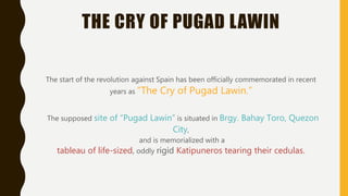 THE CRY OF PUGAD LAWIN
The start of the revolution against Spain has been officially commemorated in recent
years as “The Cry of Pugad Lawin.”
The supposed site of “Pugad Lawin” is situated in Brgy. Bahay Toro, Quezon
City,
and is memorialized with a
tableau of life-sized, oddly rigid Katipuneros tearing their cedulas.
 