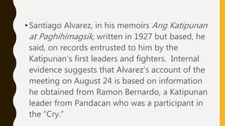 •Santiago Alvarez, in his memoirs Ang Katipunan
at Paghihimagsik, written in 1927 but based, he
said, on records entrusted to him by the
Katipunan’s first leaders and fighters. Internal
evidence suggests that Alvarez’s account of the
meeting on August 24 is based on information
he obtained from Ramon Bernardo, a Katipunan
leader from Pandacan who was a participant in
the “Cry.”
 