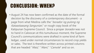 CONCLUSION: WHEN?
• August 24 has now been confirmed as the date of the formal
decision by the discovery of a contemporary document - a
page from what Medina calls the “borador ng pulong ng
Kataastaasang Sangunian,” or rough copy book of the
Katipunan Supreme Council. Since a proper borador was not
to hand in Caloocan at this tumultuous moment, the Supreme
Council’s communications were drafted in some kind of farm
ledger, used under normal circumstances to record crop yields
or sales. The text is therefore written across printed columns
that are headed “Maiz,” “Mani,” “Camote” and so on.
 