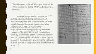 • The document is dated “Kalookan, Maynila ika
26 ng Agosto ng taong 1896,” and it begins as
follows:-
“Ayon sa pinagkaisahan sa ginanap […?]
pulong ng Kataastaasang Kapisanan […?]
ikadalawang puo’t apat nitong umiiral na buan
tungkol sa paghihimagsik (revolucion) at sa
pagkakailangang […?] maghalal ng
magsisipamahala ng bayan at mag aakay ng
Hukbo…….” [In accordance with the decision
taken by the meeting of the Supreme Assembly
held on the twenty-fourth of the present month
regarding the revolution, and given the necessity
to elect leaders of the people and directors of the
Army…..”]
•
 