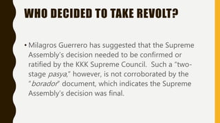 WHO DECIDED TO TAKE REVOLT?
• Milagros Guerrero has suggested that the Supreme
Assembly’s decision needed to be confirmed or
ratified by the KKK Supreme Council. Such a “two-
stage pasya,” however, is not corroborated by the
“borador” document, which indicates the Supreme
Assembly’s decision was final.
 