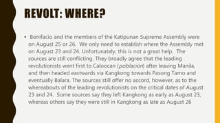 REVOLT: WHERE?
• Bonifacio and the members of the Katipunan Supreme Assembly were
on August 25 or 26. We only need to establish where the Assembly met
on August 23 and 24. Unfortunately, this is not a great help. The
sources are still conflicting. They broadly agree that the leading
revolutionists went first to Caloocan (población) after leaving Manila,
and then headed eastwards via Kangkong towards Pasong Tamo and
eventually Balara. The sources still offer no accord, however, as to the
whereabouts of the leading revolutionists on the critical dates of August
23 and 24. Some sources say they left Kangkong as early as August 23,
whereas others say they were still in Kangkong as late as August 26
 