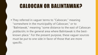 CALOOCAN OR BALINTAWAK?
• They referred in vaguer terms to “Caloocan,” meaning
“somewhere in the municipality of Caloocan,” or to
“Balintawak,” meaning “some distance to the east of Caloocan
población, in the general area where Balintawak is the best-
known place.” For the present purpose, these vaguer sources
must be put to one side in favor of those that are more
specific.
 