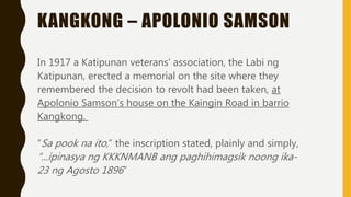 KANGKONG – APOLONIO SAMSON
In 1917 a Katipunan veterans’ association, the Labi ng
Katipunan, erected a memorial on the site where they
remembered the decision to revolt had been taken, at
Apolonio Samson’s house on the Kaingin Road in barrio
Kangkong.
“Sa pook na ito,” the inscription stated, plainly and simply,
“...ipinasya ng KKKNMANB ang paghihimagsik noong ika-
23 ng Agosto 1896”
 