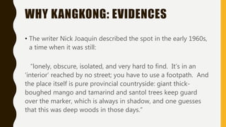 WHY KANGKONG: EVIDENCES
• The writer Nick Joaquin described the spot in the early 1960s,
a time when it was still:
“lonely, obscure, isolated, and very hard to find. It’s in an
‘interior’ reached by no street; you have to use a footpath. And
the place itself is pure provincial countryside: giant thick-
boughed mango and tamarind and santol trees keep guard
over the marker, which is always in shadow, and one guesses
that this was deep woods in those days.”
 
