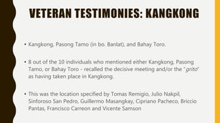 VETERAN TESTIMONIES: KANGKONG
• Kangkong, Pasong Tamo (in bo. Banlat), and Bahay Toro.
• 8 out of the 10 individuals who mentioned either Kangkong, Pasong
Tamo, or Bahay Toro - recalled the decisive meeting and/or the “grito”
as having taken place in Kangkong.
• This was the location specified by Tomas Remigio, Julio Nakpil,
Sinforoso San Pedro, Guillermo Masangkay, Cipriano Pacheco, Briccio
Pantas, Francisco Carreon and Vicente Samson
 
