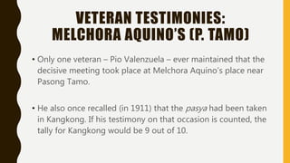VETERAN TESTIMONIES:
MELCHORA AQUINO’S (P. TAMO)
• Only one veteran – Pio Valenzuela – ever maintained that the
decisive meeting took place at Melchora Aquino’s place near
Pasong Tamo.
• He also once recalled (in 1911) that the pasya had been taken
in Kangkong. If his testimony on that occasion is counted, the
tally for Kangkong would be 9 out of 10.
 