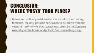 CONCLUSION:
WHERE ‘PASYA’ TOOK PLACE?
• Unless and until any solid evidence is found to the contrary,
therefore, the only possible conclusion to be drawn from the
veterans’ testimony is that “pasya” was taken by the Supreme
Assembly at the house of Apolonio Samson in Kangkong.
 