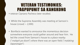 VETERAN TESTIMONIES:
PAGPUPUNIT SA KANGKONG
• veteran Cipriano Pacheco later recalled.
• Whilst the Supreme Assembly was meeting at Samson’s
house (crowd ~ 2,000)
• Bonifacio wanted to announce the momentous decision
somewhere everyone could gather around and hear him. He
led the crowd from Samson’s house to a place nearby
(“malapit pa doon”) where there was an open field (“malaking
kaparangan”)
 