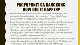 PAGPUPUNIT SA KANGKONG:
HOW DID IT HAPPEN?
• He told them the momentous news: “Brothers,” he shouted, “The
decision is to go ahead with the revolution.” (“Mga kapatid, ang
pinagkaisahan ay ipagpatuloy ang paghihimagsik.”)
• It was the decision the crowd wanted, and they cheered. “Do you swear,”
Bonifacio asked them, “to reject the government that oppresses
us?” “Yes!” the crowd roared. “In that case,” Bonifacio urged them,
“bring out your cedulas and rip them up, as a symbol of defiance!”
(“Kung gayon, ilabas ninyo ang inyong mga sedula personal at punitin,
tanda ng pagtalikod sa kapangyarihan!”)
• The Katipuneros fervently heeded his call, weeping with emotion as they
ripped their cedulas to shreds. Bonifacio raised the cry “Mabuhay ang
Katagalugan!, and the crowd responded as one, “Mabuhay!”
 