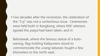• Two decades after the revolution, the celebration of
the “Cry” was not a contentious issue. Ceremonies
were held both in Kangkong, where KKK veterans
agreed the pasya had been taken, and in
Balintawak, where the famous statue of a bolo-
waving, flag-holding Katipunero stood to
commemorate the unang labanan, fought a few
kilometers to the north-east.
 