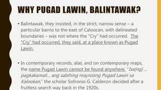 WHY PUGAD LAWIN, BALINTAWAK?
• Balintawak, they insisted, in the strict, narrow sense – a
particular barrio to the east of Caloocan, with delineated
boundaries – was not where the “Cry” had occurred. The
“Cry” had occurred, they said, at a place known as Pugad
Lawin.
• In contemporary records, alas, and on contemporary maps,
the name Pugad Lawin cannot be found anywhere. “Isa[ng] ...
pagkakamali... ang sabihing mayroong Pugad Lawin sa
Kalookan,” the scholar Sofronio G. Calderon decided after a
fruitless search way back in the 1920s.
 