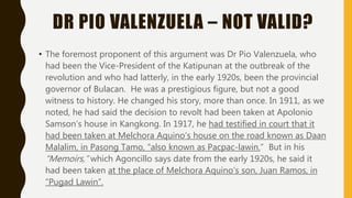 DR PIO VALENZUELA – NOT VALID?
• The foremost proponent of this argument was Dr Pio Valenzuela, who
had been the Vice-President of the Katipunan at the outbreak of the
revolution and who had latterly, in the early 1920s, been the provincial
governor of Bulacan. He was a prestigious figure, but not a good
witness to history. He changed his story, more than once. In 1911, as we
noted, he had said the decision to revolt had been taken at Apolonio
Samson’s house in Kangkong. In 1917, he had testified in court that it
had been taken at Melchora Aquino’s house on the road known as Daan
Malalim, in Pasong Tamo, “also known as Pacpac-lawin.” But in his
“Memoirs,” which Agoncillo says date from the early 1920s, he said it
had been taken at the place of Melchora Aquino’s son, Juan Ramos, in
“Pugad Lawin”.
 