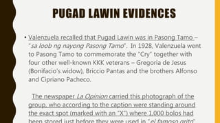 PUGAD LAWIN EVIDENCES
• Valenzuela recalled that Pugad Lawin was in Pasong Tamo –
“sa loob ng nayong Pasong Tamo”. In 1928, Valenzuela went
to Pasong Tamo to commemorate the “Cry” together with
four other well-known KKK veterans – Gregoria de Jesus
(Bonifacio’s widow), Briccio Pantas and the brothers Alfonso
and Cipriano Pacheco.
The newspaper La Opinion carried this photograph of the
group, who according to the caption were standing around
the exact spot (marked with an “X”) where 1,000 bolos had
 