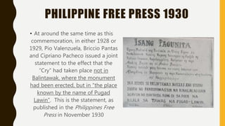 PHILIPPINE FREE PRESS 1930
• At around the same time as this
commemoration, in either 1928 or
1929, Pio Valenzuela, Briccio Pantas
and Cipriano Pacheco issued a joint
statement to the effect that the
“Cry” had taken place not in
Balintawak, where the monument
had been erected, but in “the place
known by the name of Pugad
Lawin”. This is the statement, as
published in the Philippines Free
Press in November 1930
 