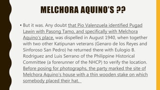 MELCHORA AQUINO’S ??
• But it was. Any doubt that Pio Valenzuela identified Pugad
Lawin with Pasong Tamo, and specifically with Melchora
Aquino’s place, was dispelled in August 1940, when together
with two other Katipunan veterans (Genaro de los Reyes and
Sinforoso San Pedro) he returned there with Eulogio B.
Rodriguez and Luis Serrano of the Philippine Historical
Committee (a forerunner of the NHCP) to verify the location.
Before posing for photographs, the party marked the site of
Melchora Aquino’s house with a thin wooden stake on which
somebody placed their hat.
 
