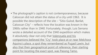 • The photograph’s caption is not contemporaneous, because
Caloocan did not attain the status of a city until 1963. It is
possible the description of the site – “Sitio Gulod, Banlat,
Caloocan City” – reflects how the location was known in the
1960s rather than in 1940. Fortunately, though, Luis Serrano
wrote a detailed account of the 1940 expedition which makes
it absolutely clear not only that Valenzuela and his
companions believed the “Cry” took place at or near Melchora
Aquino’s place, a spot they remembered as Pugad Lawin, but
also that their geographical point of reference, their starting
point for locating the exact spot, was Pasong Tamo.
 