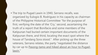 • The trip to Pugad Lawin in 1940, Serrano recalls, was
organized by Eulogio B. Rodriguez in his capacity as chairman
of the Philippine Historical Committee “for the purpose of
first, verifying the date of the ‘Cry,’ second, ascertaining the
truth of a report that Bonifacio and some members of the
Katipunan had buried certain important documents of the
Katipunan there, and third, locating the exact spot where the
house of Tandang Sora stood.” After picking up the three
veterans, Serrano relates, the party “negotiated the distance
by car up to Pasong-tamo and hiked about an hour to Pugad-
lawin.”
 
