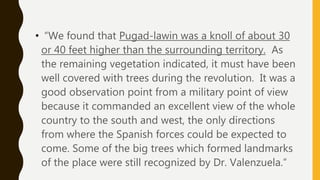 • “We found that Pugad-lawin was a knoll of about 30
or 40 feet higher than the surrounding territory. As
the remaining vegetation indicated, it must have been
well covered with trees during the revolution. It was a
good observation point from a military point of view
because it commanded an excellent view of the whole
country to the south and west, the only directions
from where the Spanish forces could be expected to
come. Some of the big trees which formed landmarks
of the place were still recognized by Dr. Valenzuela.”
 