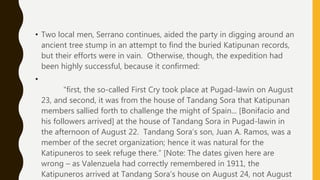 • Two local men, Serrano continues, aided the party in digging around an
ancient tree stump in an attempt to find the buried Katipunan records,
but their efforts were in vain. Otherwise, though, the expedition had
been highly successful, because it confirmed:
•
“first, the so-called First Cry took place at Pugad-lawin on August
23, and second, it was from the house of Tandang Sora that Katipunan
members sallied forth to challenge the might of Spain... [Bonifacio and
his followers arrived] at the house of Tandang Sora in Pugad-lawin in
the afternoon of August 22. Tandang Sora’s son, Juan A. Ramos, was a
member of the secret organization; hence it was natural for the
Katipuneros to seek refuge there.” [Note: The dates given here are
wrong – as Valenzuela had correctly remembered in 1911, the
Katipuneros arrived at Tandang Sora’s house on August 24, not August
 