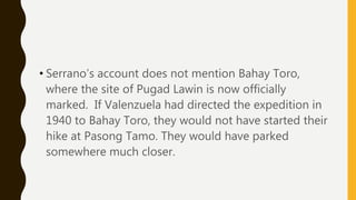 • Serrano’s account does not mention Bahay Toro,
where the site of Pugad Lawin is now officially
marked. If Valenzuela had directed the expedition in
1940 to Bahay Toro, they would not have started their
hike at Pasong Tamo. They would have parked
somewhere much closer.
 