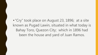 •“Cry” took place on August 23, 1896; at a site
known as Pugad Lawin, situated in what today is
Bahay Toro, Quezon City; which in 1896 had
been the house and yard of Juan Ramos.
 