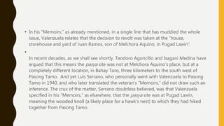 • In his “Memoirs,” as already mentioned, in a single line that has muddied the whole
issue, Valenzuela relates that the decision to revolt was taken at the “house,
storehouse and yard of Juan Ramos, son of Melchora Aquino, in Pugad Lawin”.
•
In recent decades, as we shall see shortly, Teodoro Agoncillo and Isagani Medina have
argued that this means the pasya site was not at Melchora Aquino’s place, but at a
completely different location, in Bahay Toro, three kilometers to the south west of
Pasong Tamo. And yet Luis Serrano, who personally went with Valenzuela to Pasong
Tamo in 1940, and who later translated the veteran’s “Memoirs,” did not draw such an
inference. The crux of the matter, Serrano doubtless believed, was that Valenzuela
specified in his “Memoirs,” as elsewhere, that the pasya site was at Pugad Lawin,
meaning the wooded knoll (a likely place for a hawk’s nest) to which they had hiked
together from Pasong Tamo.
 