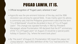 PUGAD LAWIN, IT IS.
• Official recognition of “Pugad Lawin, wherever it was”
• Agoncillo was the pre-eminent historian of the day, and the 1896
revolution was among his special fields. It was mainly upon his advice,
is commonly said, that the Philippine government ruled that the term
“Cry of Balintawak” should be discarded in favor of “Cry of Pugad
Lawin.” This change was signaled formally in 1963 by President
Macapagal, whose Proclamation 149 declared that the 67th anniversary
of the “Cry of Pugad Lawin” on August 23 would be a special public
holiday in Quezon City, “where the event took place.”
• By “the event” of August 23, Proclamation 149 meant the pasya, not
unang labanan. Agoncillo’s definition of the “Cry” had become the
 