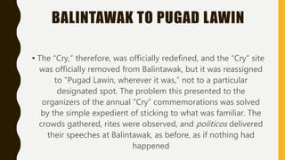 BALINTAWAK TO PUGAD LAWIN
• The “Cry,” therefore, was officially redefined, and the “Cry” site
was officially removed from Balintawak, but it was reassigned
to “Pugad Lawin, wherever it was,” not to a particular
designated spot. The problem this presented to the
organizers of the annual “Cry” commemorations was solved
by the simple expedient of sticking to what was familiar. The
crowds gathered, rites were observed, and politicos delivered
their speeches at Balintawak, as before, as if nothing had
happened
 