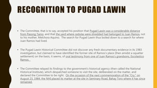 RECOGNITION TO PUGAD LAWIN
• The Committee, that is to say, accepted his position that Pugad Lawin was a considerable distance
from Pasong Tamo, and that the yard where cedulas were shredded had belonged to Juan Ramos, not
to his mother, Melchora Aquino. The search for Pugad Lawin thus boiled down to a search for where
Juan Ramos had lived.
• The Pugad Lawin Historical Committee did not discover any fresh documentary evidence in its 1983
investigation, but claimed to have identified the former site of Ramos’s place (then amidst a squatter
settlement) on the basis, it seems, of oral testimony from one of Juan Ramos’s grandsons, Escolastico
Ramos.
• The Committee relayed its findings to the government’s historical agency (then called the National
Historical Institute), which despatched someone to visit the site, deliberated on the matter, and
declared the Committee to be right. On the occasion of the next commemoration of the “Cry,” on
August 23, 1984, the NHI placed its marker at the site in Seminary Road, Bahay Toro where it has since
remained.
 