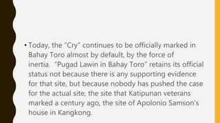 • Today, the “Cry” continues to be officially marked in
Bahay Toro almost by default, by the force of
inertia. “Pugad Lawin in Bahay Toro” retains its official
status not because there is any supporting evidence
for that site, but because nobody has pushed the case
for the actual site, the site that Katipunan veterans
marked a century ago, the site of Apolonio Samson’s
house in Kangkong.
 