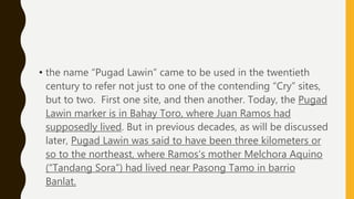• the name “Pugad Lawin” came to be used in the twentieth
century to refer not just to one of the contending “Cry” sites,
but to two. First one site, and then another. Today, the Pugad
Lawin marker is in Bahay Toro, where Juan Ramos had
supposedly lived. But in previous decades, as will be discussed
later, Pugad Lawin was said to have been three kilometers or
so to the northeast, where Ramos’s mother Melchora Aquino
(“Tandang Sora”) had lived near Pasong Tamo in barrio
Banlat.
 