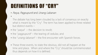 DEFINITIONS OF “CRY”
• Pasya, Pagpupunit and Unang Labanan
•
The debate has long been clouded by a lack of consensus on exactly
what is meant by the “Cry”. The term has been applied to three related
but distinct events –
• the “pasya” – the decision to revolt;
• the “pagpupunit” – the tearing of cedulas; and
• the “unang labanan” – the first encounter with Spanish forces.
• These three events, to state the obvious, did not all happen at the
time and place. When and where the “Cry” should be commemorated
thus depends on how it is defined.
 