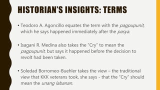 HISTORIAN’S INSIGHTS: TERMS
• Teodoro A. Agoncillo equates the term with the pagpupunit,
which he says happened immediately after the pasya.
• Isagani R. Medina also takes the “Cry” to mean the
pagpupunit, but says it happened before the decision to
revolt had been taken.
• Soledad Borromeo-Buehler takes the view – the traditional
view that KKK veterans took, she says - that the “Cry” should
mean the unang labanan.
 