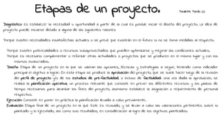 Etapas de un proyecto. Paullette Pardo 22
Diagnóstico: es establecer la necesidad u oportunidad a partir de la cual es posible iniciar el diseño del proyecto. La idea de
proyecto puede iniciarse debido a alguna de las siguientes razones:
Porque existen necesidades insatisfechas actuales o se prevé que existirán en el futuro si no se toma medidas al respecto.
Porque existen potencialidades o recursos subaprovechados que pueden optimizarse y mejorar las condiciones actuales.
Porque es necesario complementar o reforzar otras actividades o proyectos que se producen en el mismo lugar y con los
mismos involucrados.
Diseño: Etapa de un proyecto en la que se valoran las opciones, técnicas y estrategias a seguir, teniendo como indicador
principal el objetivo a lograr. En esta etapa se produce la aprobación del proyecto, que se suele hacer luego de la revisión
del perfil de proyecto y/o de los estudios de pre-factibilidad, o incluso de factibilidad. Una vez dada la aprobación, se
realiza la planificación operativa, un proceso relevante que consiste en prever los diferentes recursos y los plazos de
tiempo necesarios para alcanzar los fines del proyecto, asimismo establece la asignación o requerimiento de personal
respectivo.
Ejecución: Consiste en poner en práctica la planificación llevada a cabo previamente.
Evaluación: Etapa final de un proyecto en la que éste es revisado, y se llevan a cabo las valoraciones pertinentes sobre lo
planeado y lo ejecutado, así como sus resultados, en consideración al logro de los objetivos planteados.
 