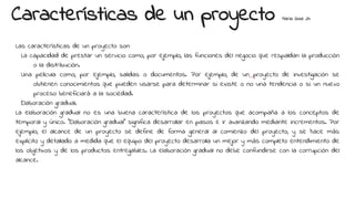 Características de un proyecto Maria Jose 24
Las características de un proyecto son:
La capacidad de prestar un servicio como, por ejemplo, las funciones del negocio que respaldan la producción
o la distribución.
Una película como, por ejemplo, salidas o documentos. Por ejemplo, de un proyecto de investigación se
obtienen conocimientos que pueden usarse para determinar si existe o no una tendencia o si un nuevo
proceso beneficiará a la sociedad.
Elaboración gradual.
La elaboración gradual no es una buena característica de los proyectos que acompaña a los conceptos de
temporal y único. “Elaboración gradual” significa desarrollar en pasos e ir avanzando mediante incrementos. Por
ejemplo, el alcance de un proyecto se define de forma general al comienzo del proyecto, y se hace más
explícito y detallado a medida que el equipo del proyecto desarrolla un mejor y más completo entendimiento de
los objetivos y de los productos entregables. La elaboración gradual no debe confundirse con la corrupción del
alcance.
 