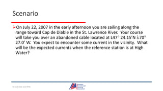 Scenario
On July 22, 2007 in the early afternoon you are sailing along the
range toward Cap de Diable in the St. Lawrence River. Your course
will take you over an abandoned cable located at L47 24.15’N 70
27.0’ W. You expect to encounter some current in the vicinity. What
will be the expected currents when the reference station is at High
Water?
© Jack Dale and CRYA
 