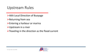 Upstream Rules
AKA Local Direction of Buoyage
Returning from sea
Entering a harbour or marina
Upstream in a river
Traveling in the direction as the flood current
© Jack Dale and CRYA
 
