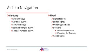 Aids to Navigation
Floating
Lateral buoys
Cardinal Buoys
Fairway Buoys
Isolated Danger Buoys
Special Purpose Buoys
Fixed
Light stations
Sector lights
Minor lighted aids
Beacons
Standard day Beacons
Bifurcation Day Beacons
Range lights
© Jack Dale and CRYA
 