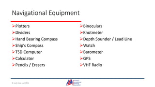 Navigational Equipment
Plotters
Dividers
Hand Bearing Compass
Ship’s Compass
TSD Computer
Calculator
Pencils / Erasers
Binoculars
Knotmeter
Depth Sounder / Lead Line
Watch
Barometer
GPS
VHF Radio
© Jack Dale and CRYA
 