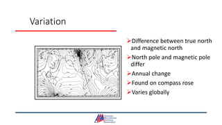 Variation
Difference between true north
and magnetic north
North pole and magnetic pole
differ
Annual change
Found on compass rose
Varies globally
 