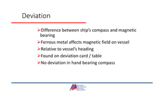 Deviation
Difference between ship’s compass and magnetic
bearing
Ferrous metal affects magnetic field on vessel
Relative to vessel’s heading
Found on deviation card / table
No deviation in hand bearing compass
 